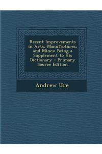 Recent Improvements in Arts, Manufactures, and Mines: Being a Supplement to His Dictionary - Primary Source Edition