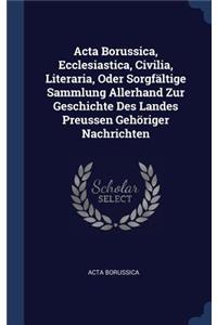 ACTA Borussica, Ecclesiastica, Civilia, Literaria, Oder Sorgfältige Sammlung Allerhand Zur Geschichte Des Landes Preussen Gehöriger Nachrichten
