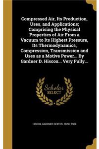 Compressed Air, Its Production, Uses, and Applications; Comprising the Physical Properties of Air from a Vacuum to Its Highest Pressure, Its Thermodynamics, Compression, Transmission and Uses as a Motive Power... by Gardner D. Hiscox... Very Fully.