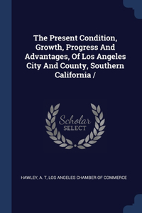 The Present Condition, Growth, Progress And Advantages, Of Los Angeles City And County, Southern California /