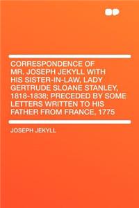 Correspondence of Mr. Joseph Jekyll with His Sister-In-Law, Lady Gertrude Sloane Stanley, 1818-1838; Preceded by Some Letters Written to His Father from France, 1775