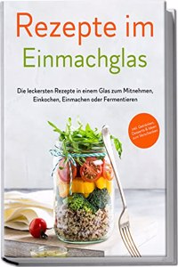 Rezepte im Einmachglas: Die leckersten Rezepte in einem Glas zum Mitnehmen, Einkochen, Einmachen oder Fermentieren | inkl. Getranken, Desserts & Ideen zum Verschenken