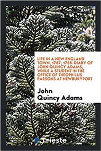 Life in a New England Town, 1787, 1788. Diary of John Quincy Adams, While a Student in the Office of Theophilus Parsons at Newburyport