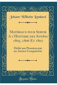 Matériaux pour Servir A l'Histoire des Années 1805, 1806 Et 1807: Dédié aux Prussiens par un Ancien Compatriote (Classic Reprint)