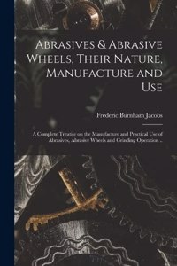 Abrasives & Abrasive Wheels, Their Nature, Manufacture and Use; a Complete Treatise on the Manufacture and Practical Use of Abrasives, Abrasive Wheels and Grinding Operation ..