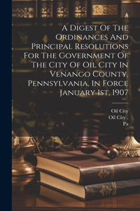 Digest Of The Ordinances And Principal Resolutions For The Government Of The City Of Oil City In Venango County, Pennsylvania, In Force January 1st, 1907