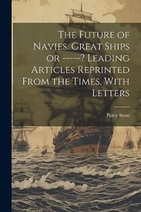Future of Navies. Great Ships or -----? Leading Articles Reprinted From the Times, With Letters