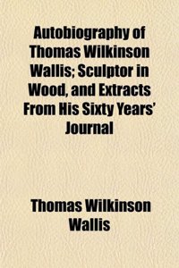 Autobiography of Thomas Wilkinson Wallis; Sculptor in Wood, and Extracts from His Sixty Years' Journal