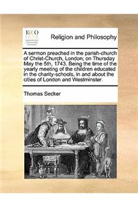 A Sermon Preached in the Parish-Church of Christ-Church, London; On Thursday May the 5th, 1743. Being the Time of the Yearly Meeting of the Children Educated in the Charity-Schools, in and about the Cities of London and Westminster.