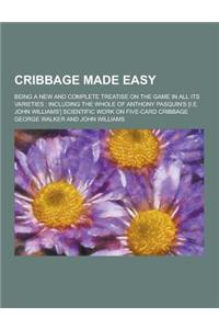 Cribbage Made Easy; Being a New and Complete Treatise on the Game in All Its Varieties: Including the Whole of Anthony Pasquin's [I.E. John Williams']