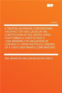 A Treatise on Private Corporations; The Effect of the Clause of the Constitution of the United States That Forbids a State to Pass a 