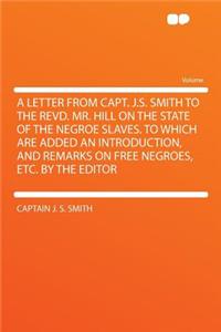 A Letter from Capt. J.S. Smith to the Revd. Mr. Hill on the State of the Negroe Slaves. to Which Are Added an Introduction, and Remarks on Free Negroes, Etc. by the Editor