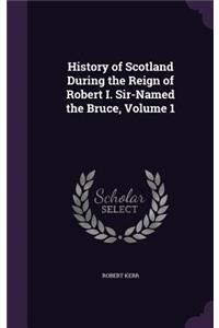 History of Scotland During the Reign of Robert I. Sir-Named the Bruce, Volume 1