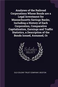 Analyses of the Railroad Corporations Whose Bonds are a Legal Investment for Massachusetts Savings Banks, Including a History of Each Corporation, Comparative Capitalization, Earnings and Traffic Statistics, a Description of the Bonds Issued, Assum