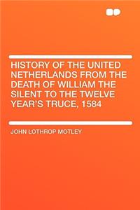 History of the United Netherlands from the Death of William the Silent to the Twelve Year's Truce, 1584