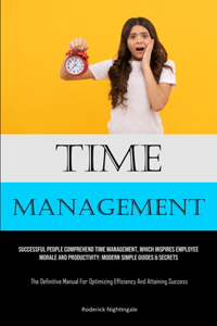 Time Management: Successful People Comprehend Time Management, Which Inspires Employee Morale And Productivity: Modern Simple Guides & Secrets (The Definitive Manual