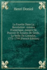 La Fayette Dans La Revolution: Annees D'amerique, Annees De Pouvoir Et Annees De Geole, La Veille Du Consulat, 1775-1799 (French Edition)