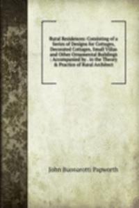 Rural Residences: Consisting of a Series of Designs for Cottages, Decorated Cottages, Small Villas and Other Ornamental Buildings : Accompanied by . in the Theory & Practice of Rural Architect