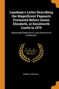 Laneham's Letter Describing the Magnificent Pageants Presented Before Queen Elizabeth, at Kenilworth Castle in 1575