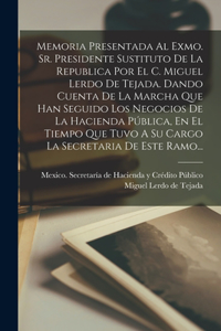 Memoria Presentada Al Exmo. Sr. Presidente Sustituto De La Republica Por El C. Miguel Lerdo De Tejada. Dando Cuenta De La Marcha Que Han Seguido Los Negocios De La Hacienda Pública, En El Tiempo Que Tuvo A Su Cargo La Secretaria De Este Ramo...