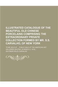 Illustrated Catalogue of the Beautiful Old Chinese Porcelains Comprising the Extraordinary Private Collection Formed by Mr. S.S. Carvalho, of New York; To Be Sold at Public Sale at the American Art Galleries on [Feb. 24-March 2, 1914]