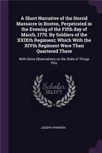 A Short Narrative of the Horrid Massacre in Boston, Perpetrated in the Evening of the Fifth day of March, 1770. By Soldiers of the XXIXth Regiment; Which With the XIVth Regiment Were Then Quartered There