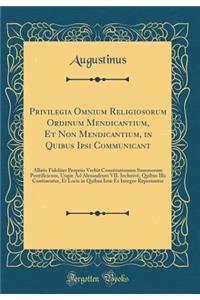 Privilegia Omnium Religiosorum Ordinum Mendicantium, Et Non Mendicantium, in Quibus Ipsi Communicant: Allatis Fideliter Propriis Verbit Constitutionum Summorum Pontificicum, Usque Ad Alexandrum VII. InclusivÃ¨, Quibus Illa Continentur, Et Locis in