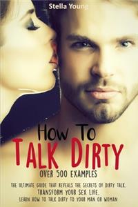 How To Talk Dirty: The Ultimate Guide That Reveals the Secrets of Dirty Talk. Transform Your Sex Life. Learn How to Talk Dirty to Your Man or Woman (over 500 Dirty Tal