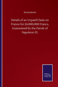 Details of an Unpaid Claim on France for 24,000,000 Francs, Guaranteed by the Parole of Napoleon III.