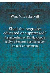 Shall the Negro Be Educated or Suppressed? a Symposium on Dr. Haygood's Reply to Senator Eustis's Paper on Race Antagonism