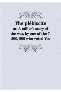 The Plébiscite Or, a Miller's Story of the War, by One of the 7, 500, 000 Who Voted Yes