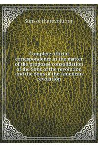 Complete official correspondence in the matter of the proposed consolidation of the Sons of the revolution and the Sons of the American revolution
