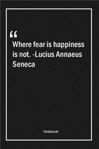 Where fear is, happiness is not. -Lucius Annaeus Seneca