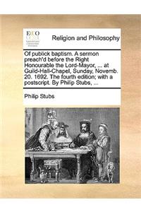 Of Publick Baptism. a Sermon Preach'd Before the Right Honourable the Lord-Mayor, ... at Guild-Hall-Chapel, Sunday, Novemb. 20. 1692. the Fourth Edition; With a Postscript. by Philip Stubs, ...