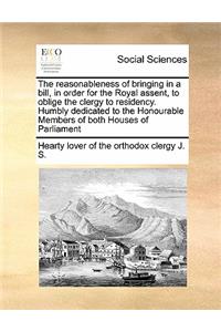 The reasonableness of bringing in a bill, in order for the Royal assent, to oblige the clergy to residency. Humbly dedicated to the Honourable Members of both Houses of Parliament