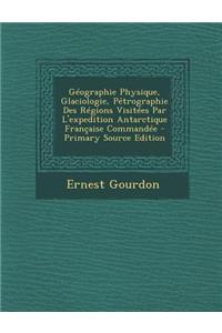 Geographie Physique, Glaciologie, Petrographie Des Regions Visitees Par L'Expedition Antarctique Francaise Commandee - Primary Source Edition