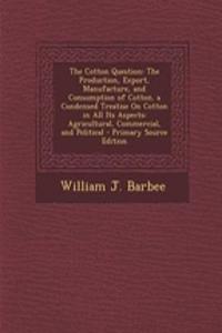 The Cotton Question: The Production, Export, Manufacture, and Consumption of Cotton. a Condensed Treatise on Cotton in All Its Aspects: Agricultural, Commercial, and Political