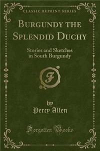 Burgundy the Splendid Duchy: Stories and Sketches in South Burgundy (Classic Reprint)