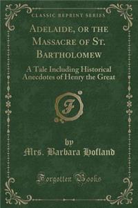 Adelaide, or the Massacre of St. Bartholomew: A Tale Including Historical Anecdotes of Henry the Great (Classic Reprint)