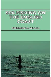 Sea Fishing On The English Coast - A Manual Of Practical Instruction On The Art Of Making And Using Sea Tackle And A Detailed Guide For Sea-Fishermen