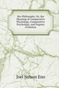 Bio-Philosophy: Or, the Meaning of Comparative Physiology, Comparative Psychology, and Organic Evolution