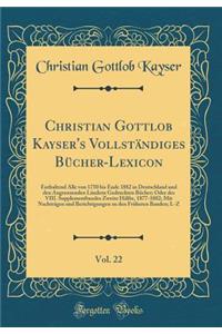 Christian Gottlob Kayser's Vollständiges Bücher-Lexicon, Vol. 22: Enthaltend Alle von 1750 bis Ende 1882 in Deutschland und den Angrenzenden Ländern Gedruckten Bücher; Oder des VIII. Supplementbandes Zweite Hälfte, 1877-1882; Mit Nachträgen und Ber
