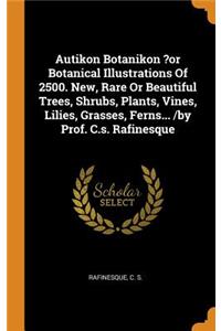 Autikon Botanikon ?or Botanical Illustrations of 2500. New, Rare or Beautiful Trees, Shrubs, Plants, Vines, Lilies, Grasses, Ferns... /By Prof. C.S. Rafinesque