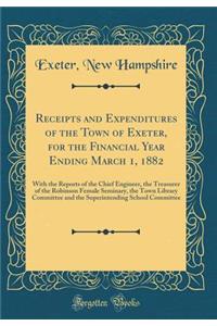 Receipts and Expenditures of the Town of Exeter, for the Financial Year Ending March 1, 1882: With the Reports of the Chief Engineer, the Treasurer of the Robinson Female Seminary, the Town Library Committee and the Superintending School Committee