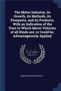 The Motor Industry, Its Growth, Its Methods, Its Prospects, and Its Products; With an Indication of the Uses to Which Motor Vehicles of All Kinds Are, or Could Be, Advantageously Applied