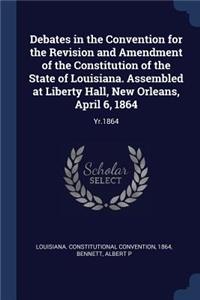 Debates in the Convention for the Revision and Amendment of the Constitution of the State of Louisiana. Assembled at Liberty Hall, New Orleans, April 6, 1864