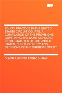 Equity Practice in the United States Circuit Courts. a Compilation of the Provisions Governing the Same as Found in the Statutes of the United States, Rules in Equity and Decisions of the Supreme Court