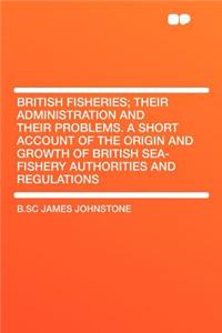 British Fisheries; Their Administration and Their Problems. a Short Account of the Origin and Growth of British Sea-Fishery Authorities and Regulations