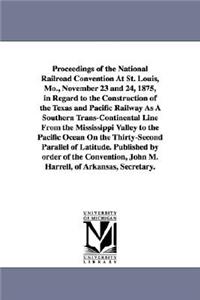 Proceedings of the National Railroad Convention At St. Louis, Mo., November 23 and 24, 1875, in Regard to the Construction of the Texas and Pacific Railway As A Southern Trans-Continental Line From the Mississippi Valley to the Pacific Ocean On the