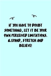 If you have to doubt something, let it be your own perceived limitations. Expand, stretch and believe! Journal